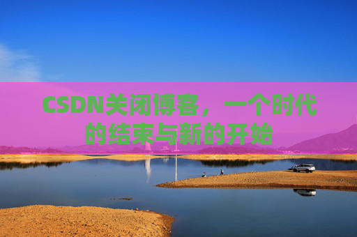 CSDN关闭博客，一个时代的结束与新的开始